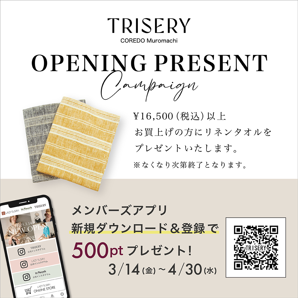 TRISERY COREDO Muromachi OPENING PRESENT Campaign ￥16,500（税込）以上お買上げの方にリネンタオルをプレゼントいたします。 ※なくなり次第終了となります。 メンバーズアプリ新規ダウンロード&登録で500ptプレゼント！